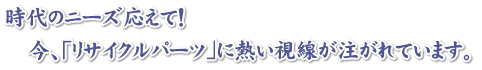 時代のニーズ応えて!今、「リサイクルパーツ」に熱い視線が注がれています。 時代のニーズ応えて!今、「リサイクルパーツ」に熱い視線が注がれています。